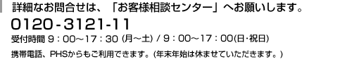 詳細なお問合せは、「お客様相談センター」へお願いします。0120−3121−11 受付時間 9:00〜17:30(月〜土)/9:00〜17:00(日・祝日) 携帯電話・PHSからもご利用できます。(年末年始は休ませていただきます。)