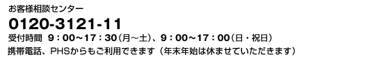 お客様相談センター 0120-3121-11 受付時間 9:00〜17:30(月〜土)、9:00〜17:00(日・祝日)携帯電話、PHSからもご利用できます(年末年始は休ませていただきます)