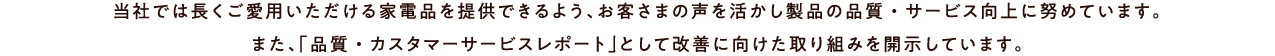 当社では長くご愛用いただける家電品を提供できるよう、お客さまの声を活かし製品の品質・サービス向上に努めています。また、「品質・カスタマーサービスレポート」として改善に向けた取り組みを開示しています。