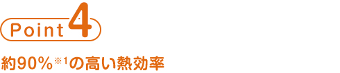 point4 約90%※1の高い熱効率