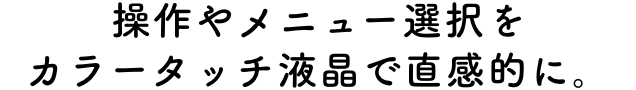 操作やメニュー選択をカラータッチ液晶で直感的に。