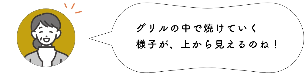 グリルの中で焼けていく様子が、上から見えるのね！