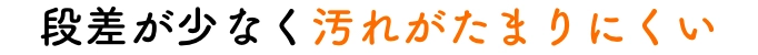 段差が少なく汚れがたまりにくい