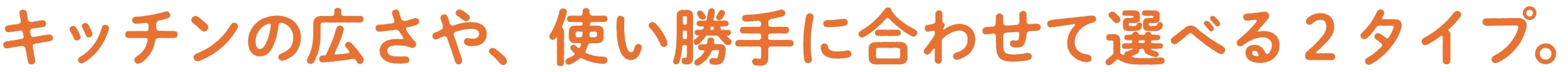 キッチンの広さや、使い勝手に合わせて選べる２タイプ。