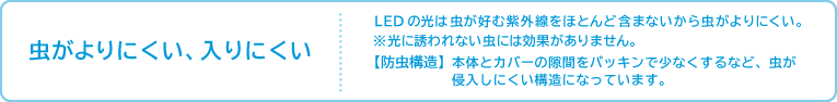 虫がよりにくい、入りにくい LEDの光は虫が好む紫外線をほとんど含まないから虫がよりにくい。※光に誘われない虫には効果がありません。【防虫構造】本体とカバーの隙間をパッキンで少なくするなど、虫が侵入しにくい構造になっています。