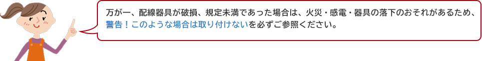 万が一、配線器具が破損、規定未満であった場合は、火災・感電・器具の落下の恐れがあるため、注意！このような配場合は取り付けないを必ずご参照ください。