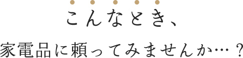 こんなとき、家電に頼ってみませんか…？