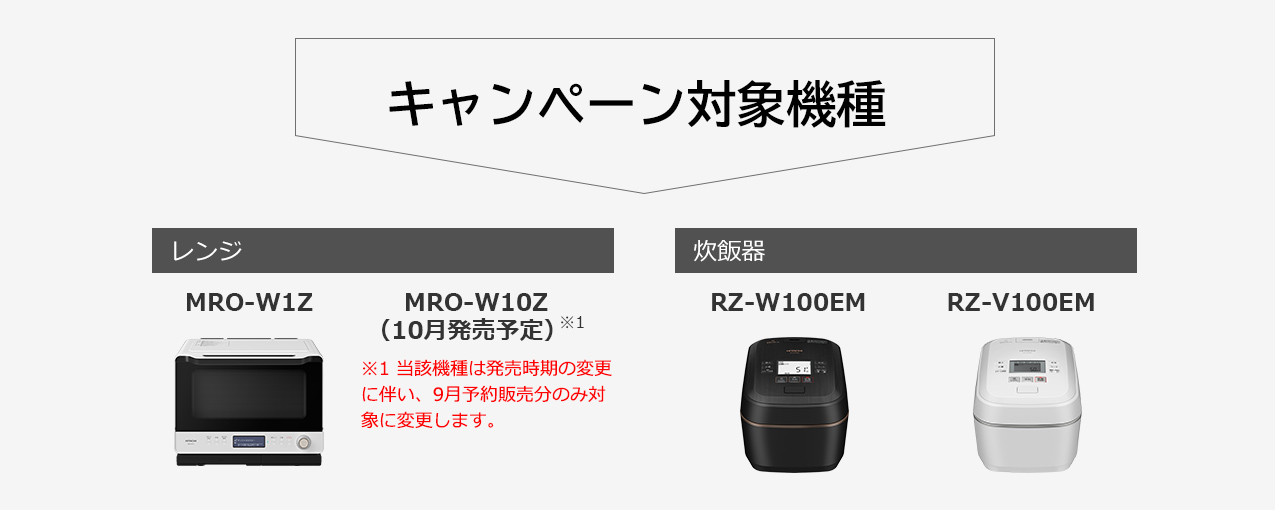 キャンペーン対象機種 レンジ MRO-W1Z(7月発売予定) 9月発売予定機種※1 ※1 型式は8月中旬頃に発表 炊飯器 RZ-W100EM(7月発売予定) RZ-V100EM(7月発売予定)