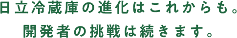 日立冷蔵庫の進化はこれからも。開発者の挑戦は続きます。