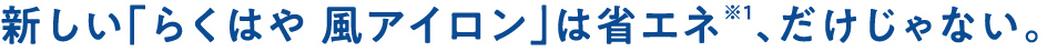 新しい「らくはや風アイロン」は省エネ※1、だけじゃない。