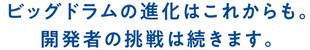 ビッグドラムの進化はこれからも。開発者の挑戦は続きます。