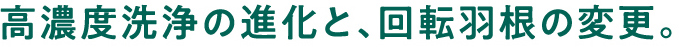 高濃度洗浄の進化と、回転羽根の変更。
