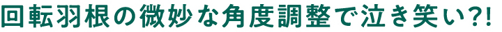 回転羽根の微妙な角度調整で泣き笑い?!