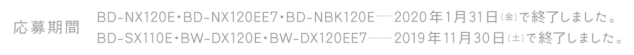 応募期間 BBD-NX120E・BD-NX120EE7・BD-NBK120E　2020年1月31日(金)で終了しました。BD-SX110E・BW-DX120E・BW-DX120EE7　2019年11月30日(土)で終了しました。