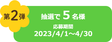 第2弾 抽選で５名様 応募期間2023/4/1～4/30