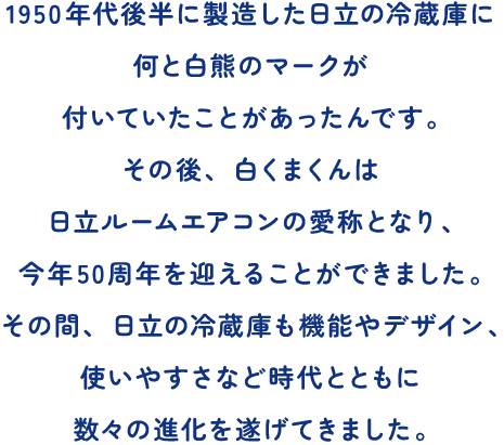 1950年代後半に製造した日立の冷蔵庫に何と白熊のマークが付いていたことがあったんです。その後、白くまくんは日立ルームエアコンの愛称となり、今年50周年を迎えることができました。その間、日立の冷蔵庫も機能やデザイン、使いやすさなど時代とともに数々の進化を遂げてきました。