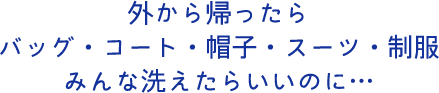 外から帰ったらバッグ・コート・帽子・スーツ・制服みんな洗えたらいいのに…