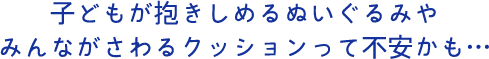 子どもが抱きしめるぬいぐるみやみんながさわるクッションって不安かも…