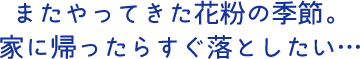またやってきた花粉の季節。家に帰ったらすぐ落としたい…