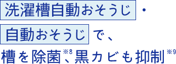 自動おそうじ で、槽を除菌、※6黒カビも抑制※7