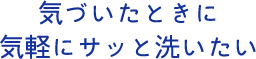 気づいたときに気軽にサッと洗いたい