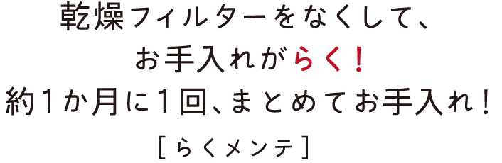 乾燥フィルターをなくして、お手入れがらく！約1か月に1回、まとめてお手入れ！［らくメンテ］