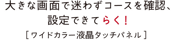 大きな画面で迷わずコースを確認、設定できてらく！［ワイドカラー液晶タッチパネル］