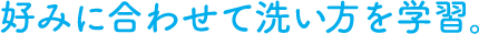 好みに合わせて洗い方を学習。