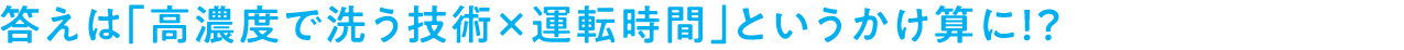 答えは「高濃度で洗う技術×運転時間」というかけ算に！？