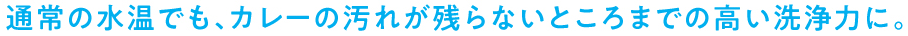 通常の水温でも、カレーの汚れが残らないところまでの高い洗浄力に。