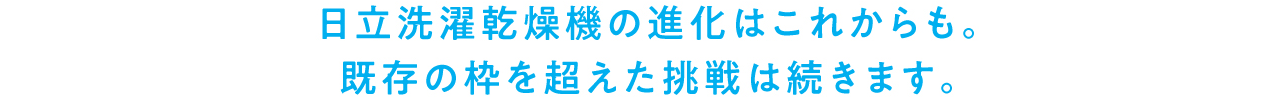 日立洗濯乾燥機の進化はこれからも。既存の枠を超えた挑戦は続きます。