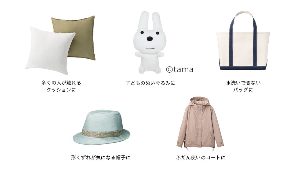 多くの人が触れるクッションに 清潔にしておきたい子どものぬいぐるみに 水洗いできないバッグに 形くずれが気になる帽子に 普段使いのコートに