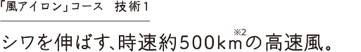 「風アイロン」コース 技術1 シワを伸ばす時速約500kmの高速風。