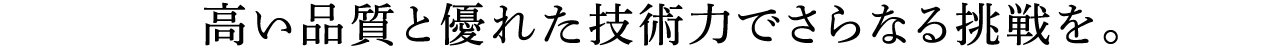 高い品質と優れた技術力でさらなる挑戦を。