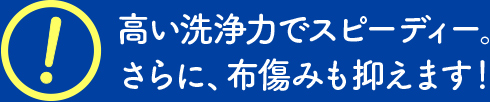 高い洗浄力でスピーディー。さらに、布傷みも抑えます！