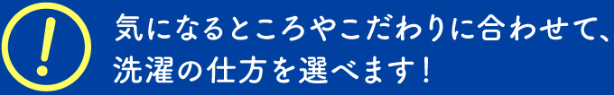 気になるところやこだわりに合わせて、洗濯の仕方を選べます！