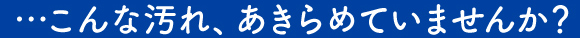 …こんな汚れ、あきらめていませんか？