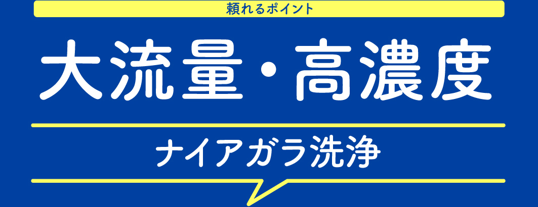 頼れるポイント 大流量・高濃度 ナイアガラ洗浄