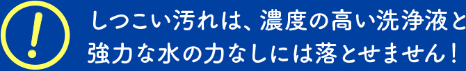 しつこい汚れは、濃度の高い洗浄液と強力な水の力なしには落とせません！