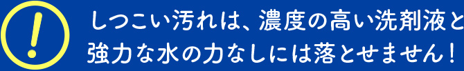 しつこい汚れは、濃度の高い洗剤液と強力な水の力なしには落とせません！