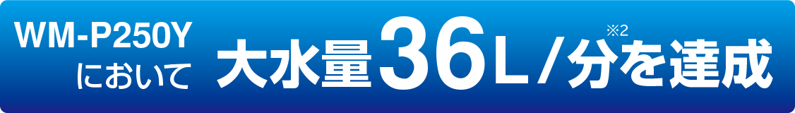 WM-P250Yにおいて 大水量36L/分を達成
