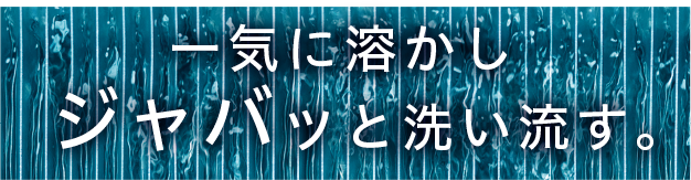一気に溶かしジャバッと洗い流す。
