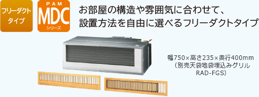 フリーダクトタイプ PAM MDCシリーズ お部屋の構造や雰囲気に合わせて、設置方法を自由に選べるフリーダクトタイプ　幅750×高さ235×奥行400mm（別売天袋地袋埋込みグリルRAD-FGS）