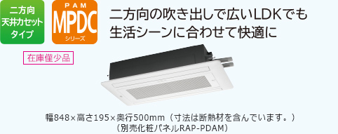 二方向天井カセットタイプ PAM MPDCシリーズ 二方向の吹き出しで広いLDKでも生活シーンに合わせて快適に　幅848×高さ195×奥行500mm（寸法は断熱材を含んでいます。）　（別売化粧パネルRAP-PDAM）