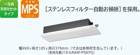 一方向天井カセットタイプ PAM MPSシリーズステンレスフィルター自動お掃除を採用。［イオンミスト］を搭載　幅998×高さ185×奥行378mm（寸法は断熱材を含んでいます。）（別売化粧パネルRAP-PSAM）　リモコンRAR-5C4　運転時はパネルが開きます。（フィルター掃除運転を除く。）