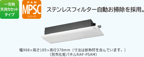 一方向天井カセットタイプ PAM MPSCシリーズステンレスフィルター自動お掃除を採用。［イオンミスト］を搭載　幅998×高さ185×奥行378mm（寸法は断熱材を含んでいます。）（別売化粧パネルRAP-PSAM）　リモコンRAR-5C4　運転時はパネルが開きます。（フィルター掃除運転を除く。）
