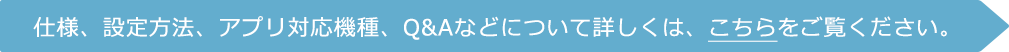 仕様、設定方法、アプリ対応機種、Q&Aなどについて詳しくは、ホームページをご覧ください。