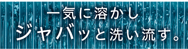 一気に溶かしジャバッと洗い流す。