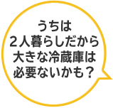 うちは２人暮らしだから大きな冷蔵庫は必要ないかも？