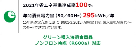 2021 年省エネ基準達成率100% 年間消費電力量（50/60Hz）295kWh/年 15年測定方法（JIS C 9801-3:2015）冷凍室上限、製氷室を冷凍（ツールベース）で測定しています。グリーン購入法適合商品ノンフロン冷凍（R600a）対応